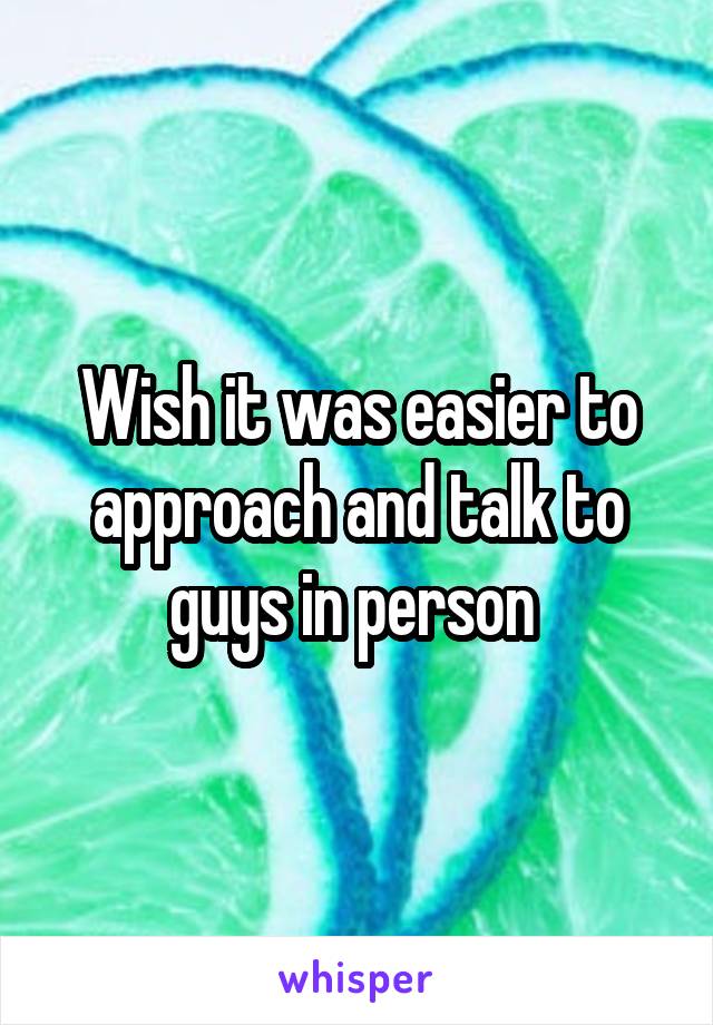 Wish it was easier to approach and talk to guys in person 
