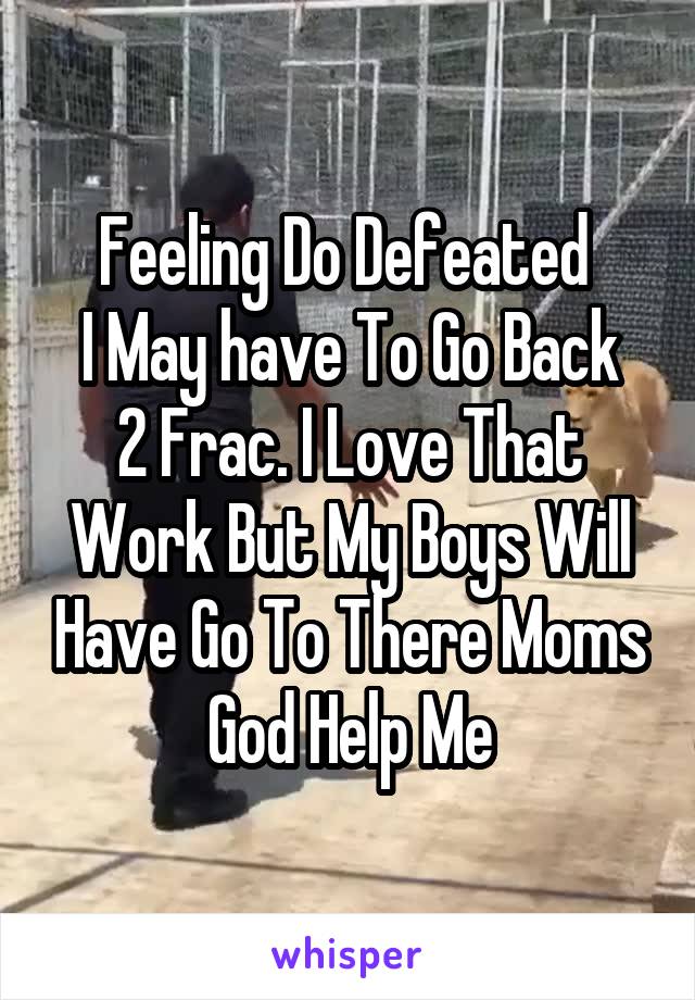 Feeling Do Defeated 
I May have To Go Back 2 Frac. I Love That Work But My Boys Will Have Go To There Moms God Help Me