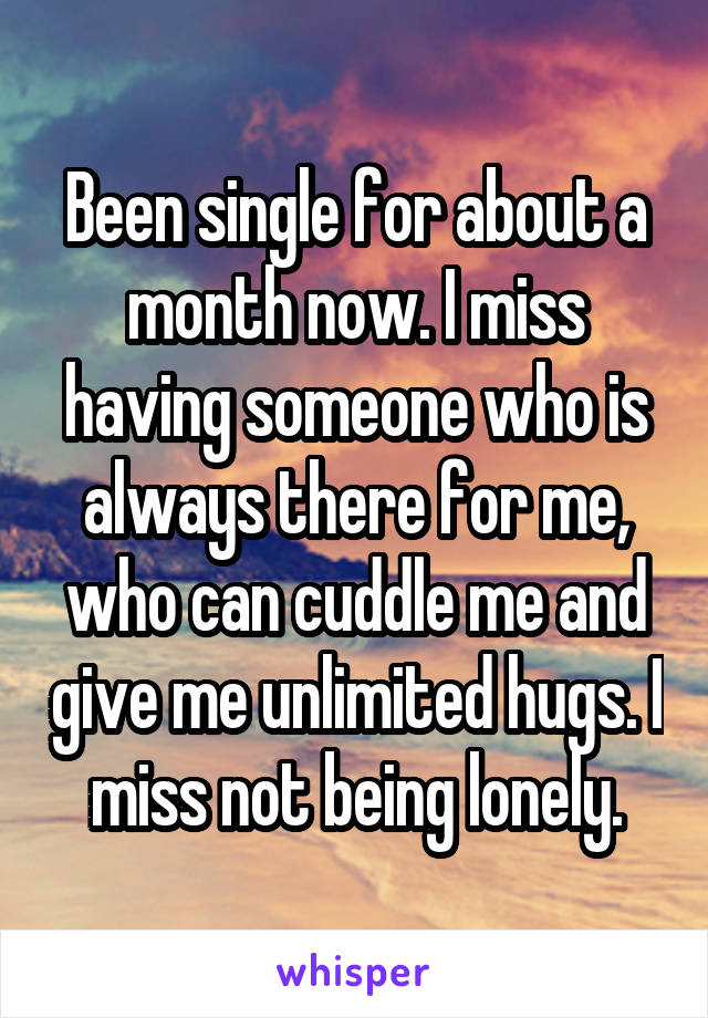 Been single for about a month now. I miss having someone who is always there for me, who can cuddle me and give me unlimited hugs. I miss not being lonely.