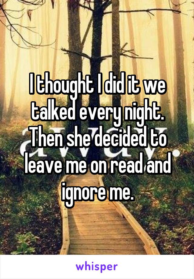 I thought I did it we talked every night. Then she decided to leave me on read and ignore me.