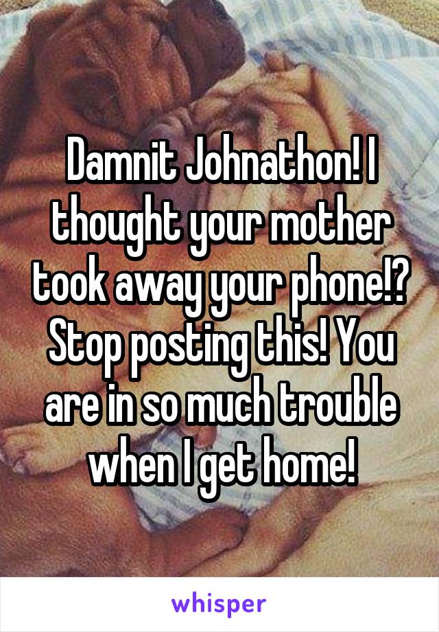 Damnit Johnathon! I thought your mother took away your phone!? Stop posting this! You are in so much trouble when I get home!