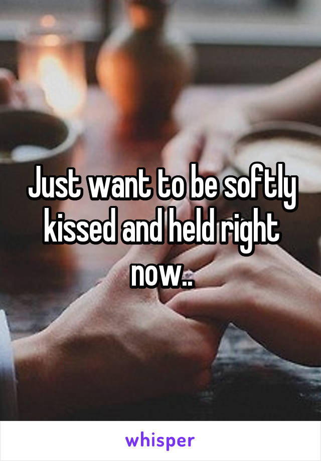 Just want to be softly kissed and held right now..