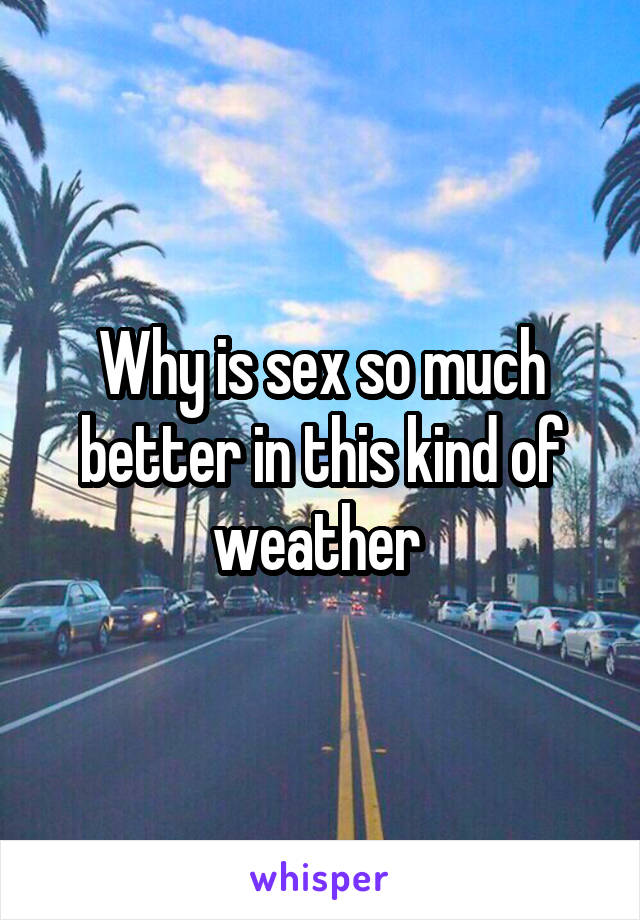 Why is sex so much better in this kind of weather 
