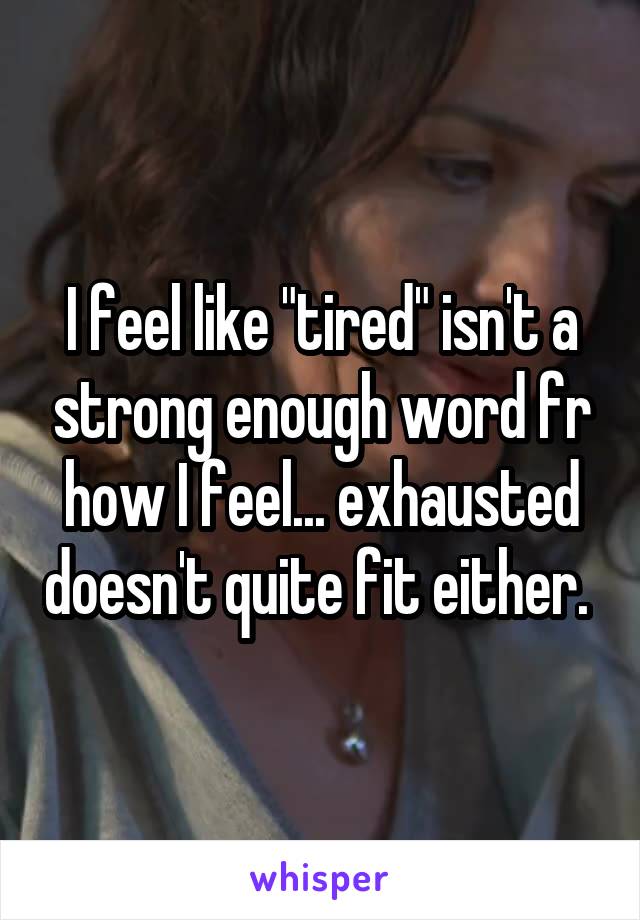 I feel like "tired" isn't a strong enough word fr how I feel... exhausted doesn't quite fit either. 
