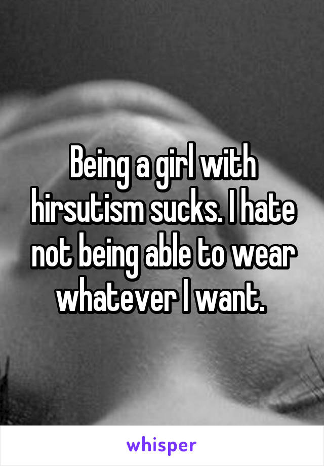 Being a girl with hirsutism sucks. I hate not being able to wear whatever I want. 
