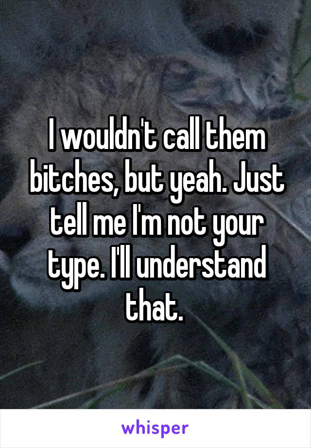 I wouldn't call them bitches, but yeah. Just tell me I'm not your type. I'll understand that. 