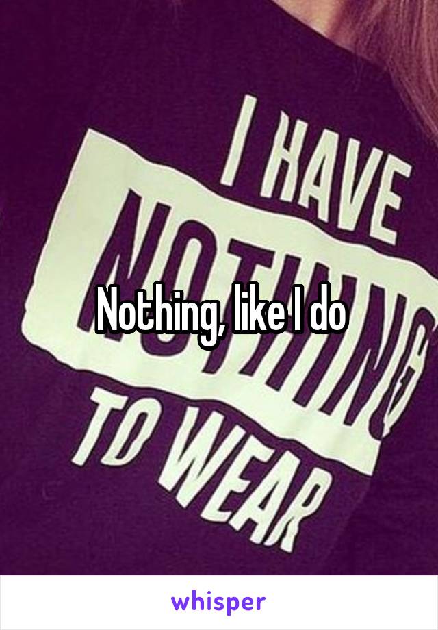 Nothing, like I do