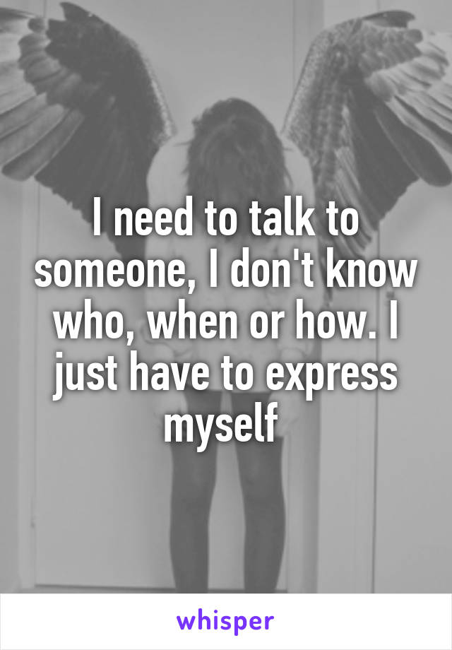I need to talk to someone, I don't know who, when or how. I just have to express myself 