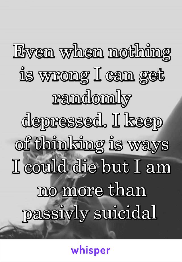 Even when nothing is wrong I can get randomly depressed. I keep of thinking is ways I could die but I am no more than passivly suicidal 