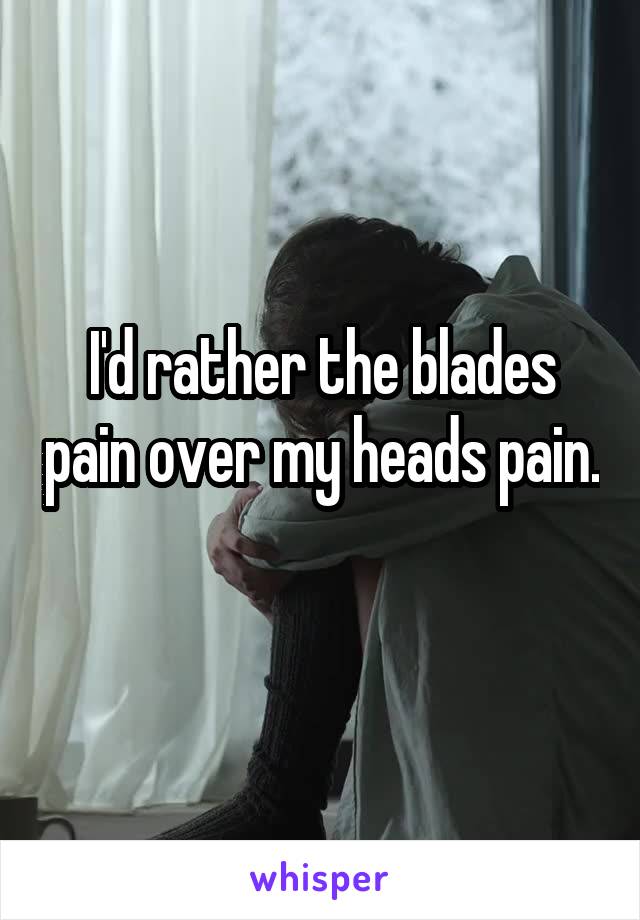 I'd rather the blades pain over my heads pain. 