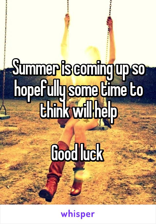 Summer is coming up so hopefully some time to think will help

Good luck 