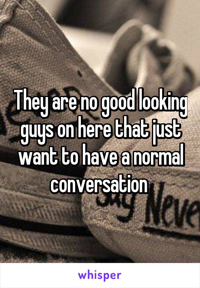 They are no good looking guys on here that just want to have a normal conversation 