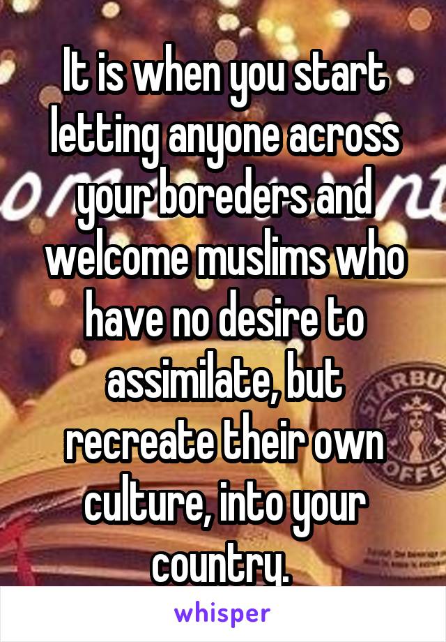It is when you start letting anyone across your boreders and welcome muslims who have no desire to assimilate, but recreate their own culture, into your country. 