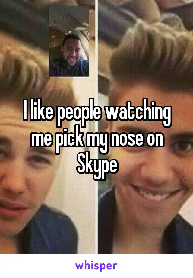 I like people watching me pick my nose on Skype