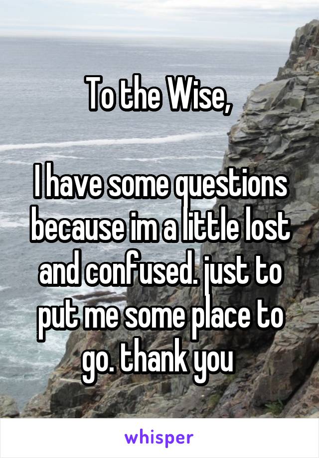 To the Wise, 

I have some questions because im a little lost and confused. just to put me some place to go. thank you 