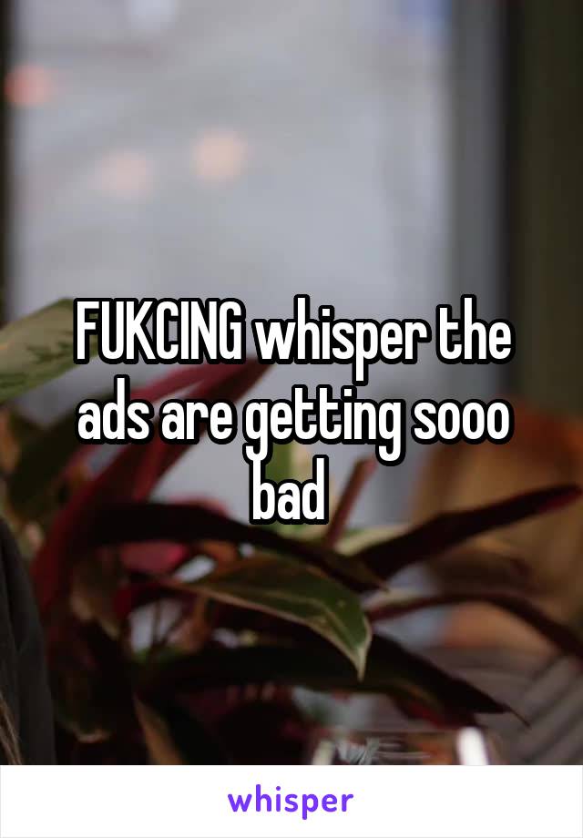 FUKCING whisper the ads are getting sooo bad 