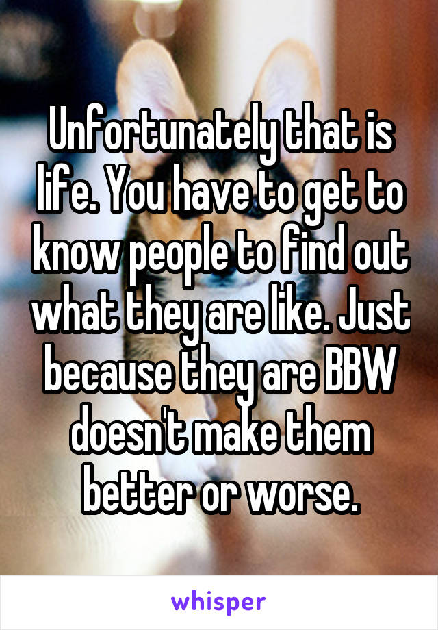 Unfortunately that is life. You have to get to know people to find out what they are like. Just because they are BBW doesn't make them better or worse.