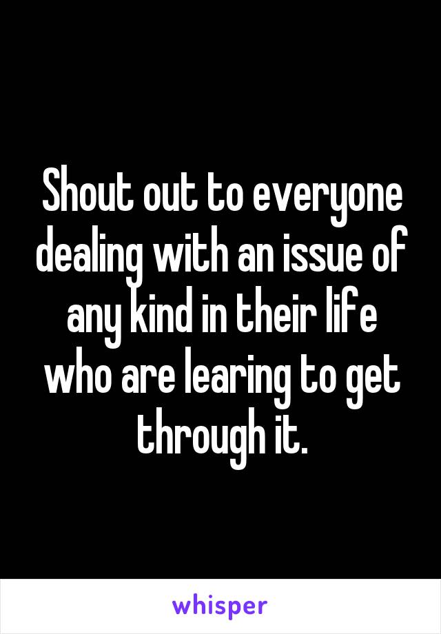 Shout out to everyone dealing with an issue of any kind in their life who are learing to get through it.