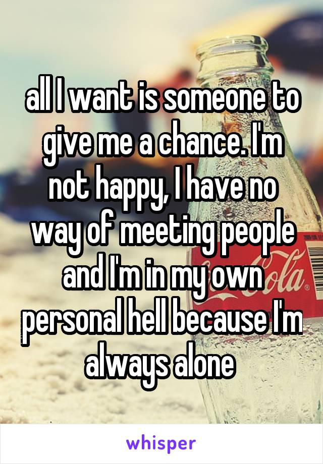 all I want is someone to give me a chance. I'm not happy, I have no way of meeting people and I'm in my own personal hell because I'm always alone 