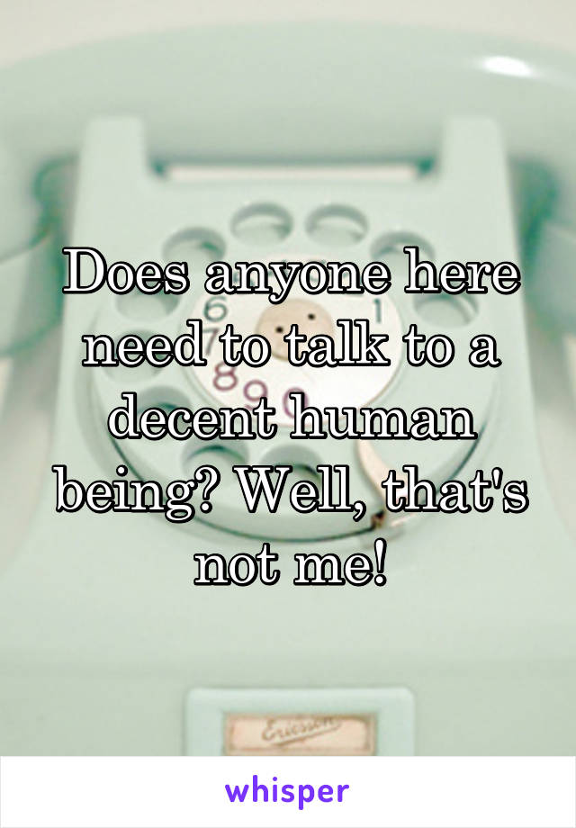Does anyone here need to talk to a decent human being? Well, that's not me!