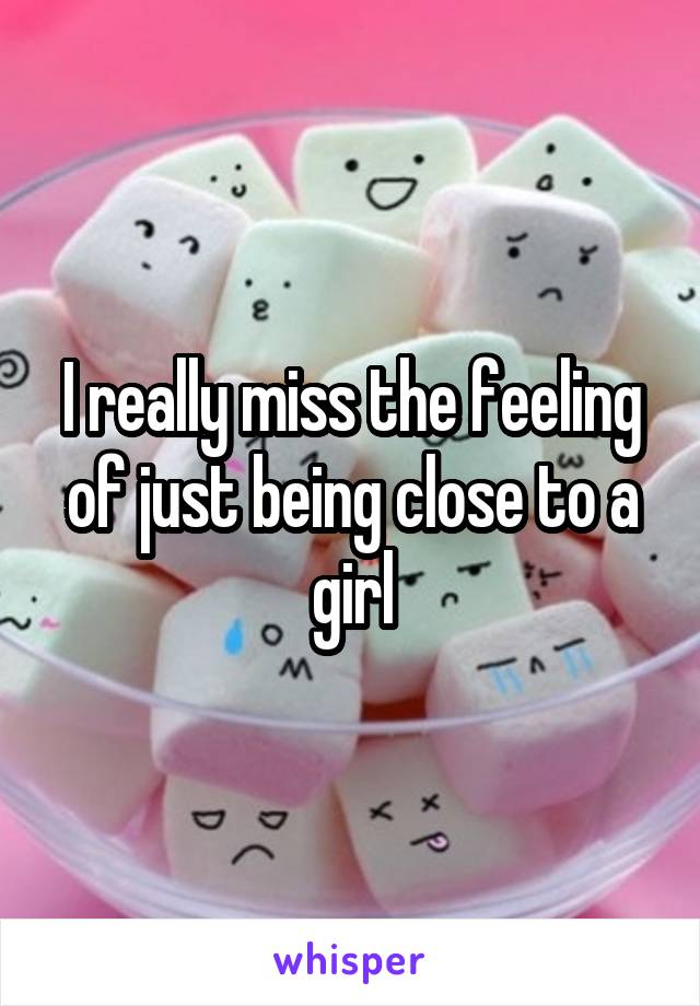 I really miss the feeling of just being close to a girl