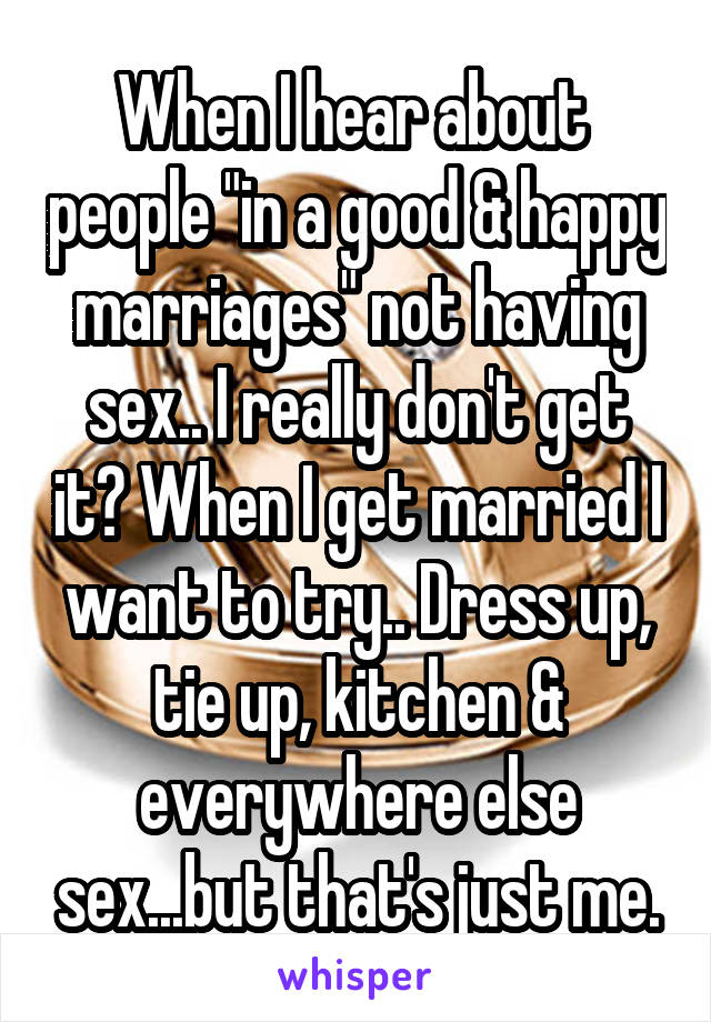When I hear about  people "in a good & happy marriages" not having sex.. I really don't get it? When I get married I want to try.. Dress up, tie up, kitchen & everywhere else sex...but that's just me.