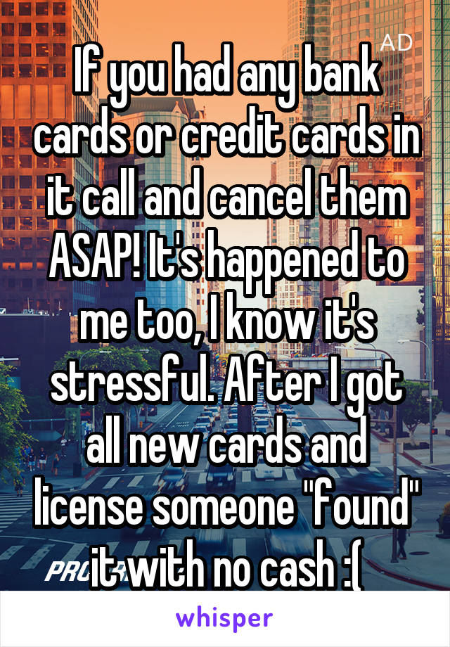 If you had any bank cards or credit cards in it call and cancel them ASAP! It's happened to me too, I know it's stressful. After I got all new cards and license someone "found" it with no cash :(