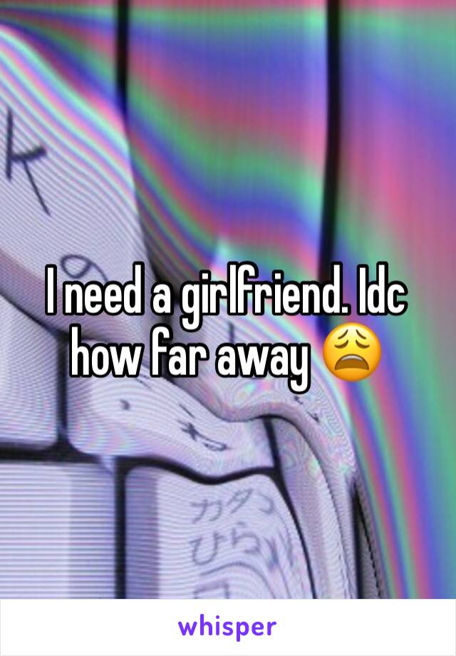 I need a girlfriend. Idc how far away 😩