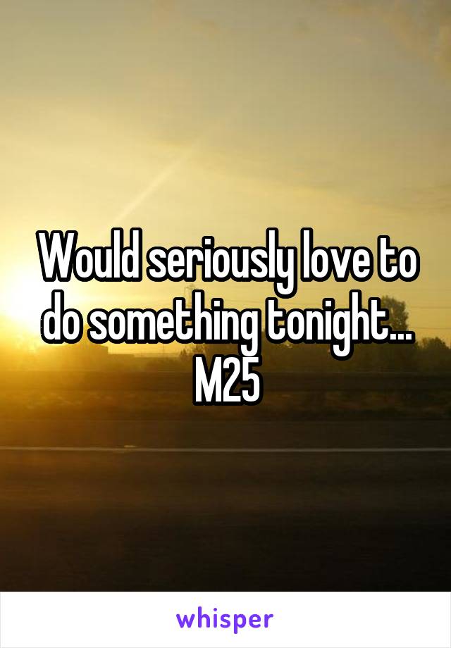 Would seriously love to do something tonight...
M25