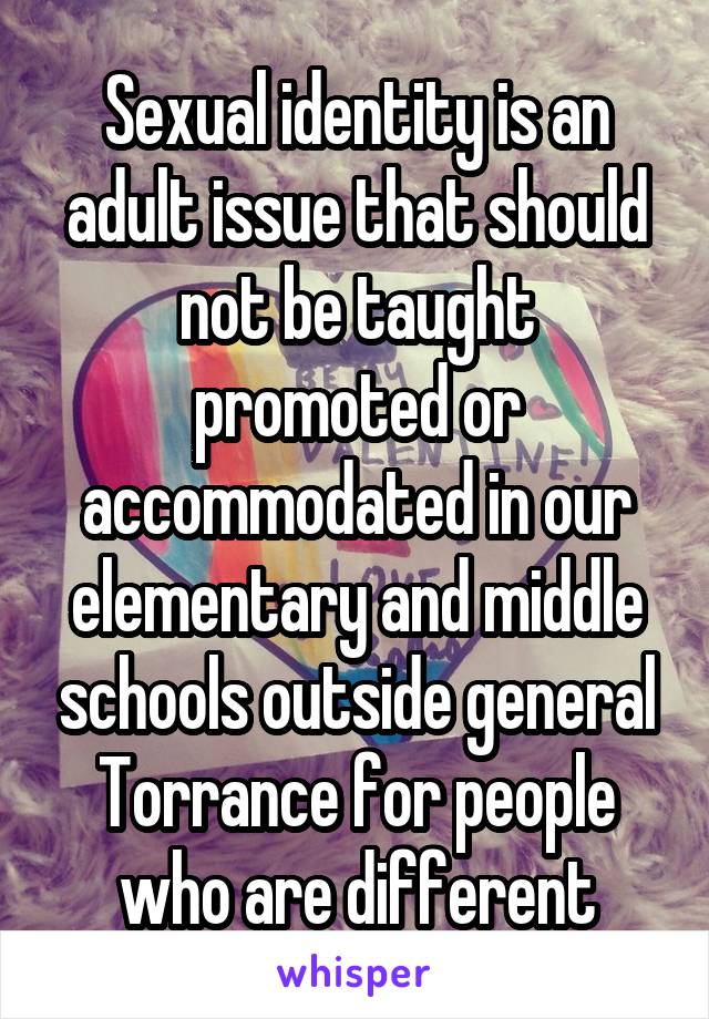 Sexual identity is an adult issue that should not be taught promoted or accommodated in our elementary and middle schools outside general Torrance for people who are different
