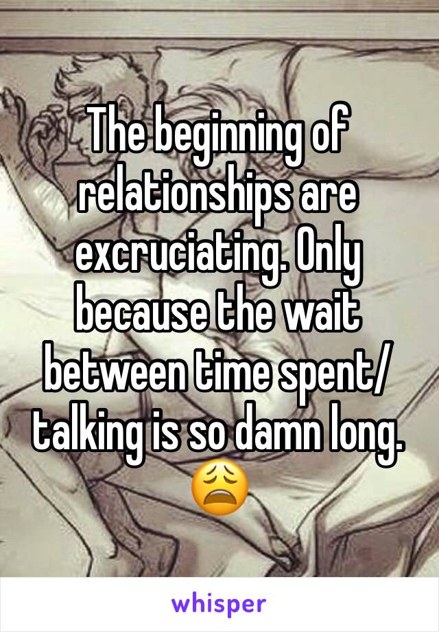 The beginning of relationships are excruciating. Only because the wait between time spent/ talking is so damn long. 😩
