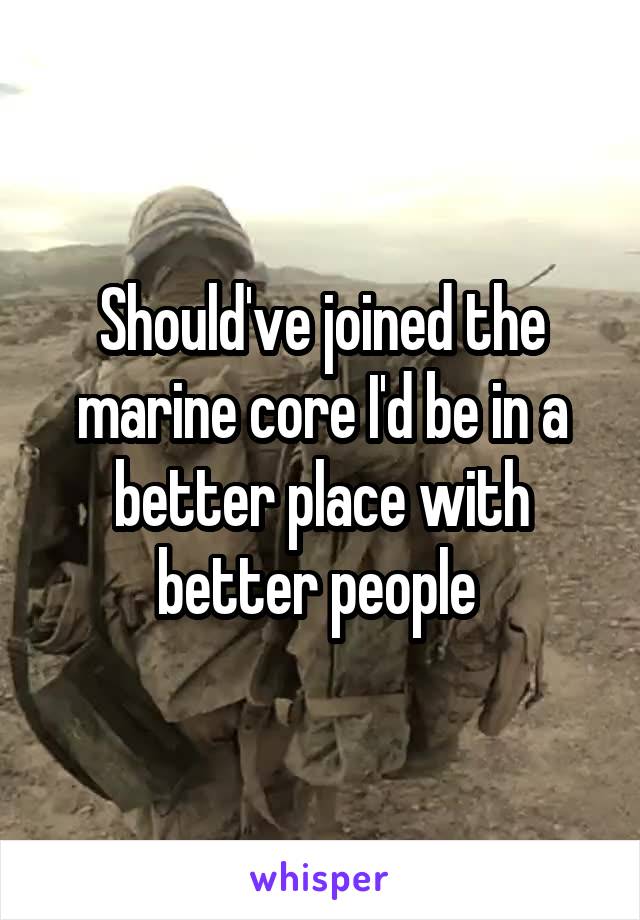 Should've joined the marine core I'd be in a better place with better people 