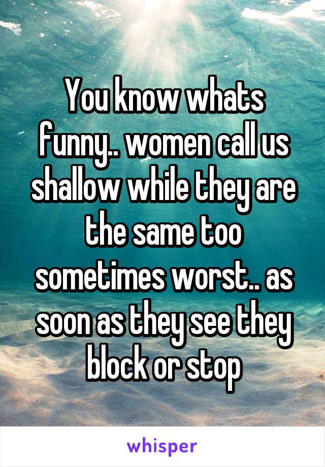 You know whats funny.. women call us shallow while they are the same too sometimes worst.. as soon as they see they block or stop
