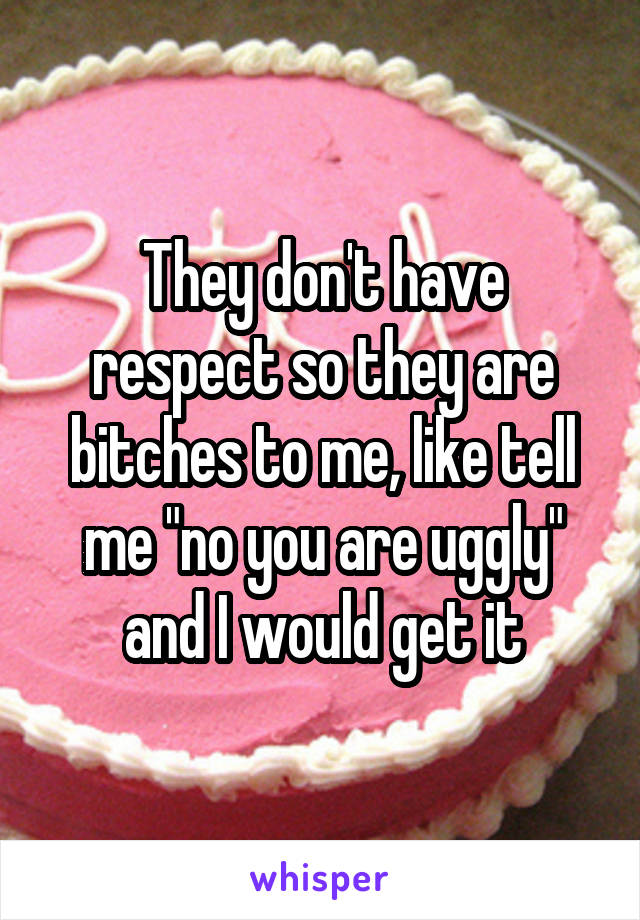 They don't have respect so they are bitches to me, like tell me "no you are uggly" and I would get it
