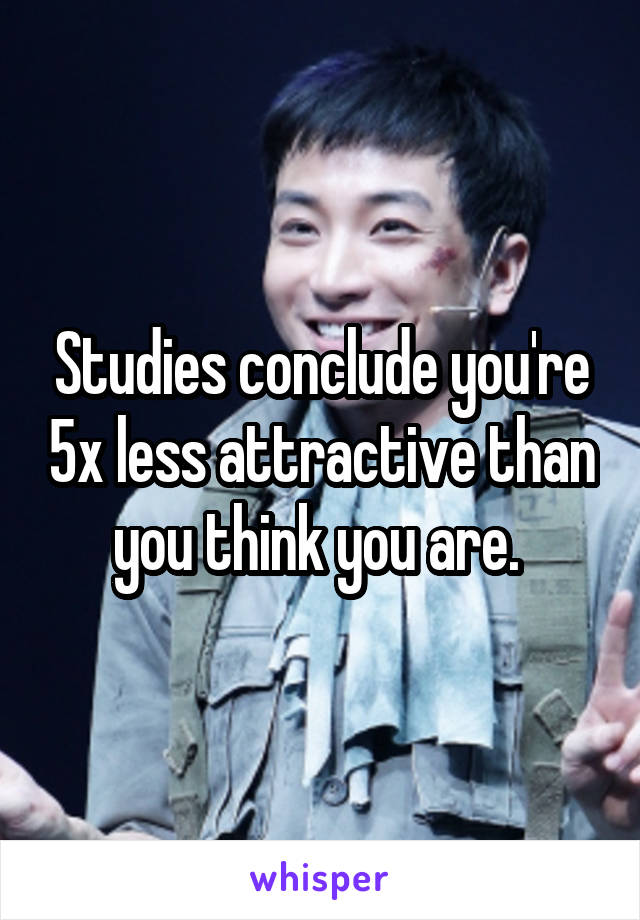 Studies conclude you're 5x less attractive than you think you are. 