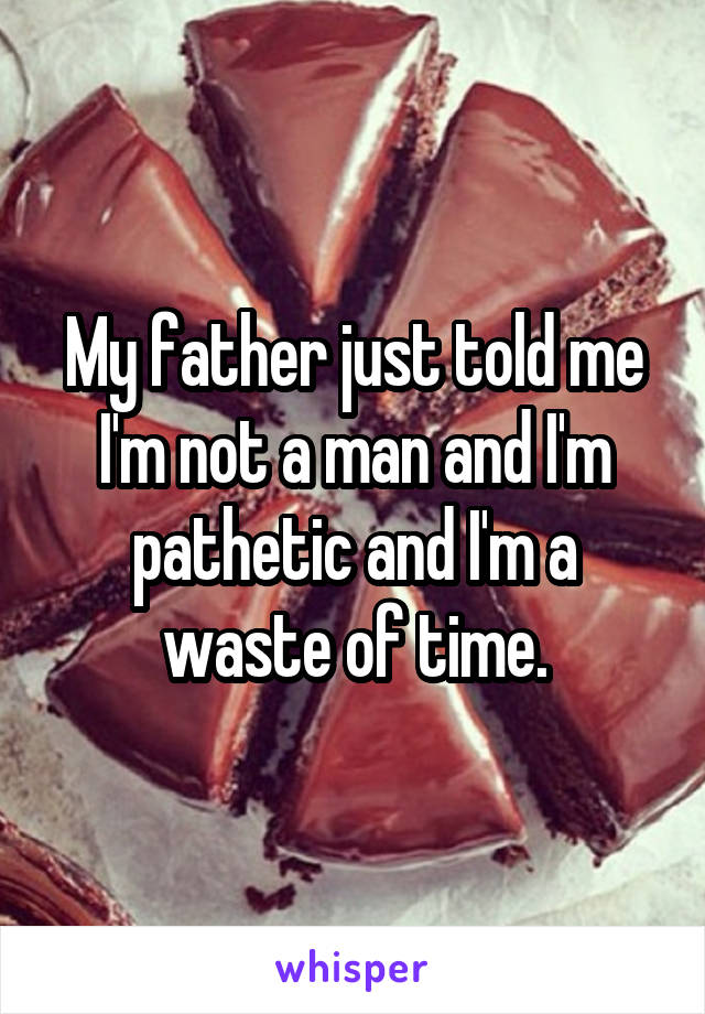 My father just told me I'm not a man and I'm pathetic and I'm a waste of time.