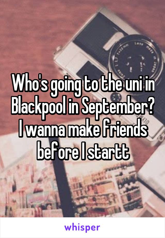 Who's going to the uni in Blackpool in September? I wanna make friends before I startt