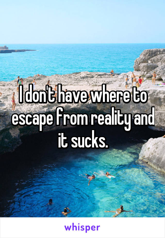 I don't have where to escape from reality and it sucks.