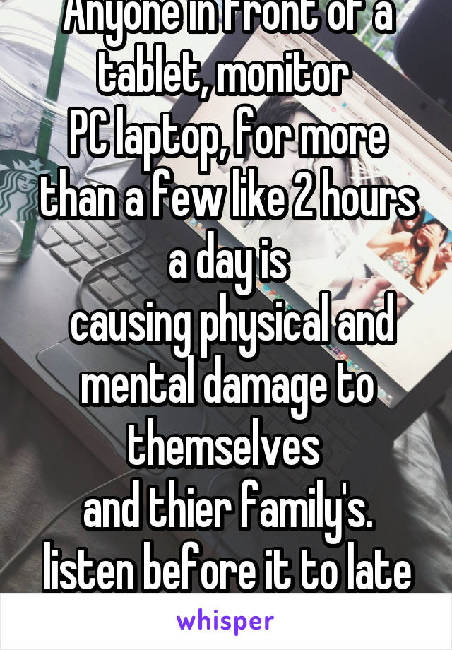Anyone in front of a tablet, monitor 
PC laptop, for more than a few like 2 hours a day is
 causing physical and mental damage to themselves 
and thier family's. listen before it to late !!!!!!