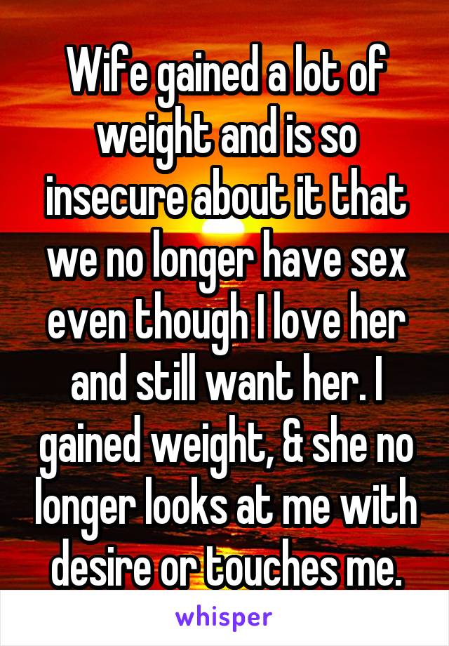 Wife gained a lot of weight and is so insecure about it that we no longer have sex even though I love her and still want her. I gained weight, & she no longer looks at me with desire or touches me.