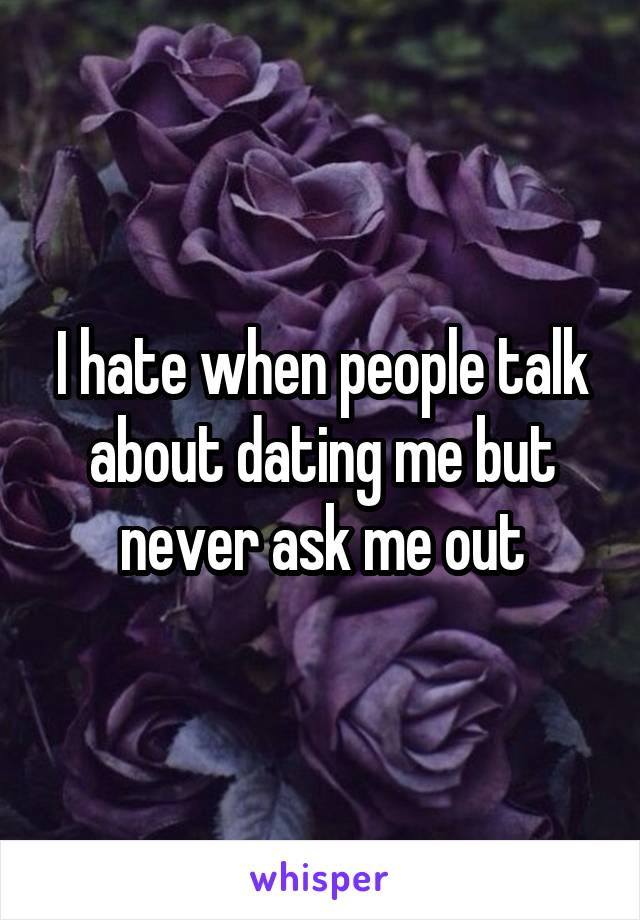 I hate when people talk about dating me but never ask me out