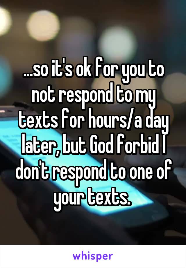 ...so it's ok for you to not respond to my texts for hours/a day later, but God forbid I don't respond to one of your texts. 