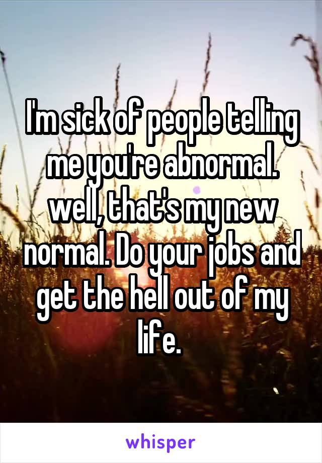 I'm sick of people telling me you're abnormal. well, that's my new normal. Do your jobs and get the hell out of my life. 
