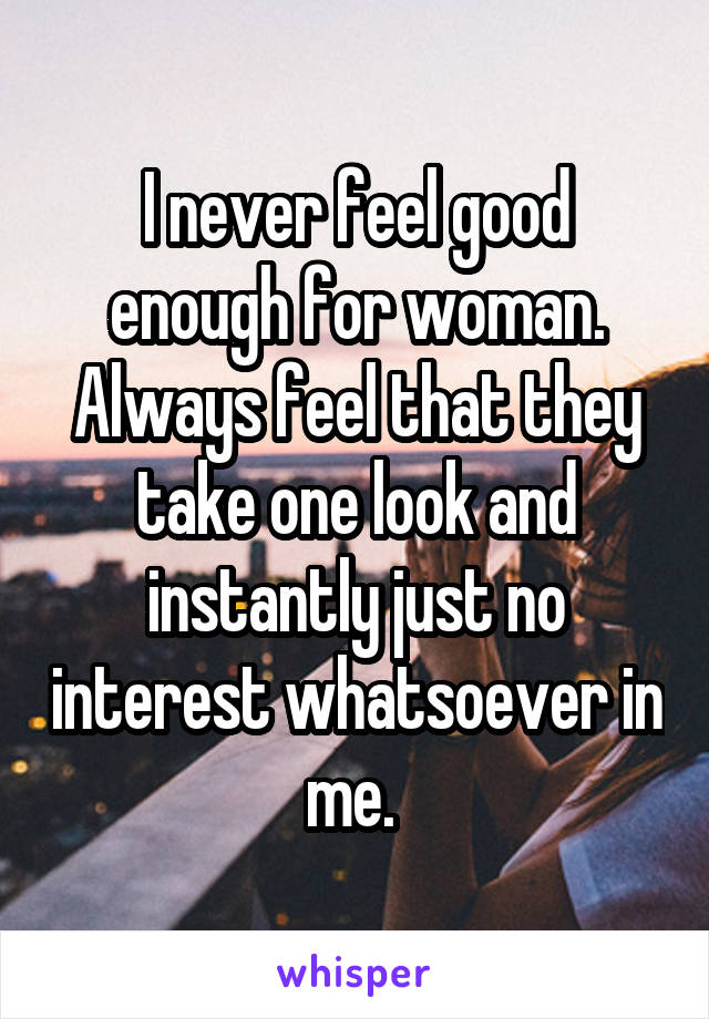 I never feel good enough for woman. Always feel that they take one look and instantly just no interest whatsoever in me. 