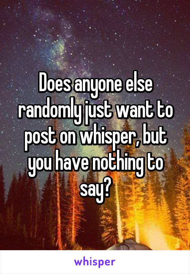 Does anyone else randomly just want to post on whisper, but you have nothing to say?