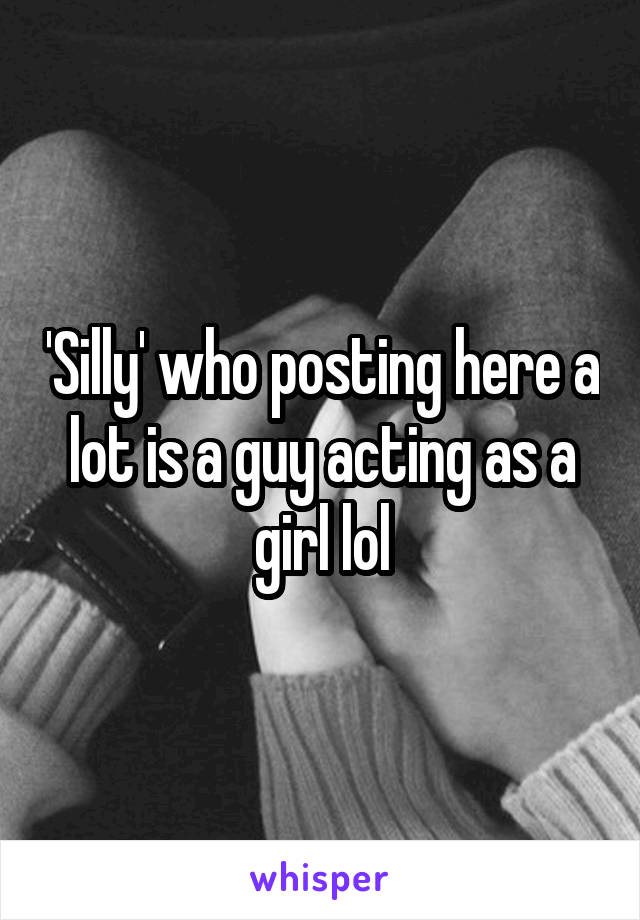'Silly' who posting here a lot is a guy acting as a girl lol