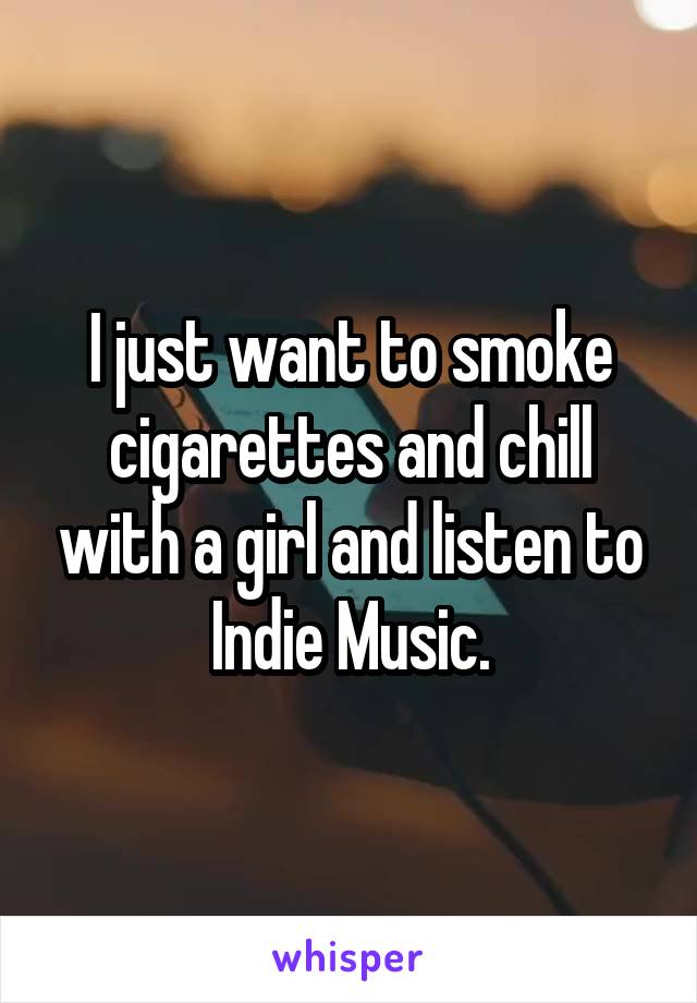 I just want to smoke cigarettes and chill with a girl and listen to Indie Music.