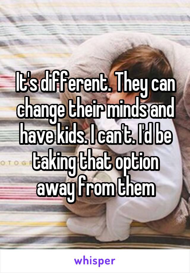It's different. They can change their minds and have kids. I can't. I'd be taking that option away from them