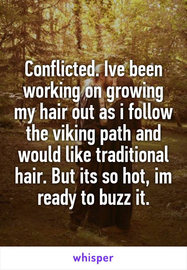 Conflicted. Ive been working on growing my hair out as i follow the viking path and would like traditional hair. But its so hot, im ready to buzz it.