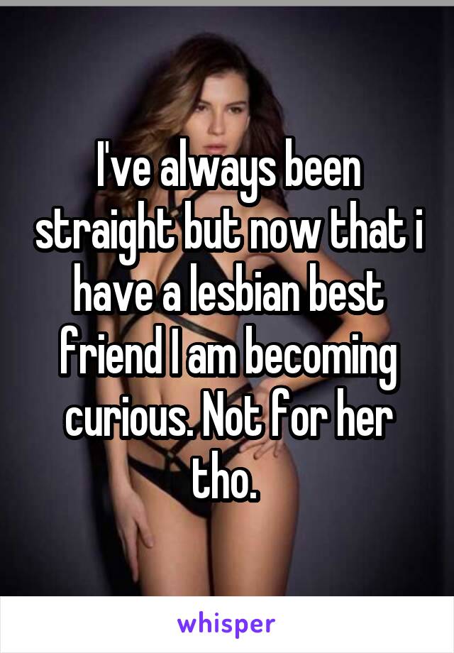 I've always been straight but now that i have a lesbian best friend I am becoming curious. Not for her tho. 